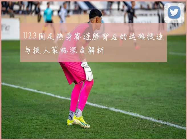 U23国足热身赛连胜背后的边路提速与换人策略深度解析