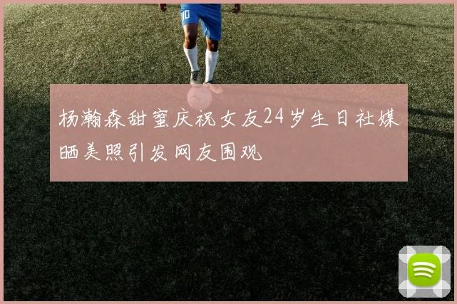 杨瀚森甜蜜庆祝女友24岁生日社媒晒美照引发网友围观