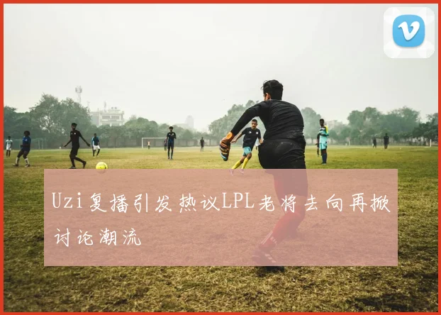 Uzi复播引发热议LPL老将去向再掀讨论潮流